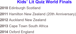 Kids’ Lit Quiz World Finals
2010 Edinburgh Scotland
2011 Hamilton New Zealand (20th Anniversary)
2012 Auckland New Zealand
2013 Cape Town South Africa
2014 Oxford England